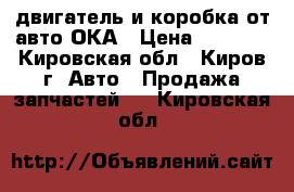 двигатель и коробка от авто ОКА › Цена ­ 5 000 - Кировская обл., Киров г. Авто » Продажа запчастей   . Кировская обл.